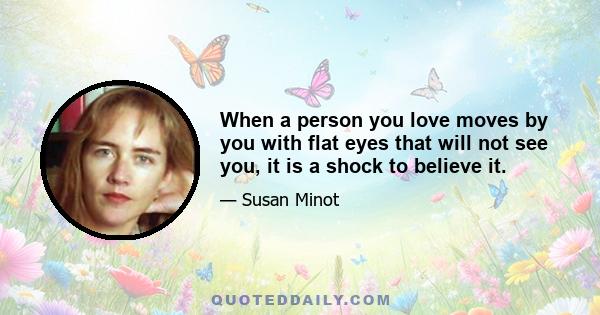 When a person you love moves by you with flat eyes that will not see you, it is a shock to believe it.