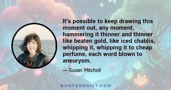 It's possible to keep drawing this moment out, any moment, hammering it thinner and thinner like beaten gold, like iced chablis, whipping it, whipping it to cheap perfume, each word blown to aneurysm.