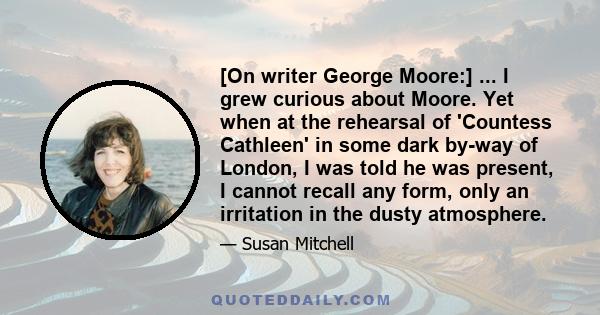 [On writer George Moore:] ... I grew curious about Moore. Yet when at the rehearsal of 'Countess Cathleen' in some dark by-way of London, I was told he was present, I cannot recall any form, only an irritation in the