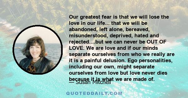 Our greatest fear is that we will lose the love in our life... that we will be abandoned, left alone, bereaved, misunderstood, deprived, hated and rejected....but we can never be OUT OF LOVE. We are love and if our