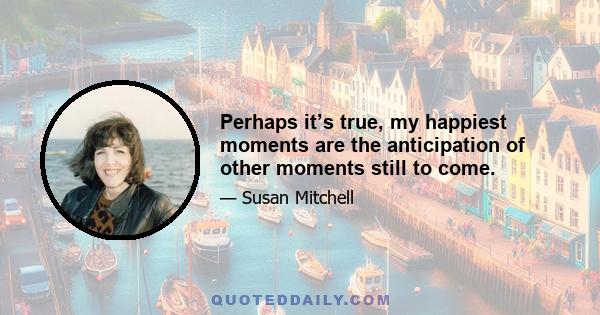 Perhaps it’s true, my happiest moments are the anticipation of other moments still to come.