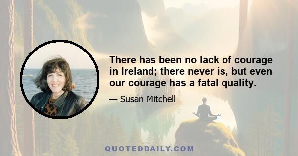 There has been no lack of courage in Ireland; there never is, but even our courage has a fatal quality.