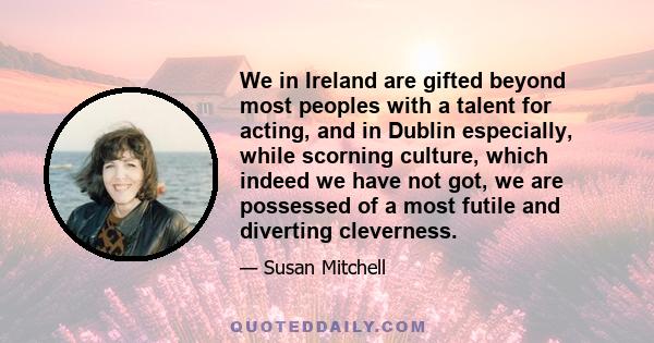 We in Ireland are gifted beyond most peoples with a talent for acting, and in Dublin especially, while scorning culture, which indeed we have not got, we are possessed of a most futile and diverting cleverness.