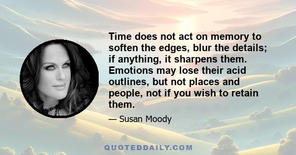 Time does not act on memory to soften the edges, blur the details; if anything, it sharpens them. Emotions may lose their acid outlines, but not places and people, not if you wish to retain them.