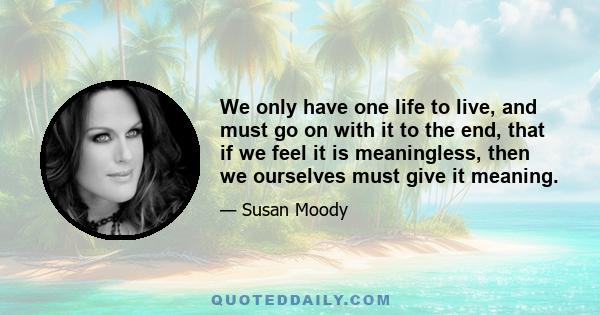 We only have one life to live, and must go on with it to the end, that if we feel it is meaningless, then we ourselves must give it meaning.