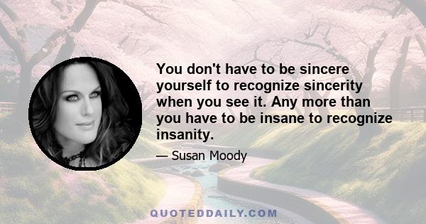 You don't have to be sincere yourself to recognize sincerity when you see it. Any more than you have to be insane to recognize insanity.