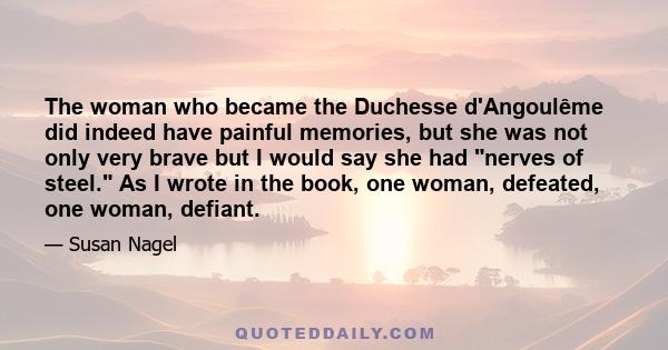 The woman who became the Duchesse d'Angoulême did indeed have painful memories, but she was not only very brave but I would say she had nerves of steel. As I wrote in the book, one woman, defeated, one woman, defiant.