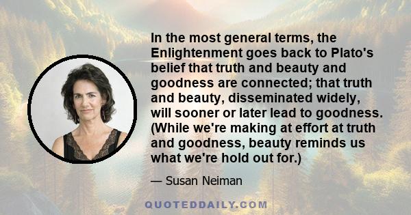 In the most general terms, the Enlightenment goes back to Plato's belief that truth and beauty and goodness are connected; that truth and beauty, disseminated widely, will sooner or later lead to goodness. (While we're