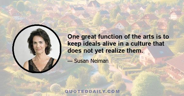 One great function of the arts is to keep ideals alive in a culture that does not yet realize them.