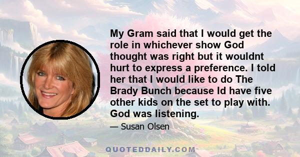 My Gram said that I would get the role in whichever show God thought was right but it wouldnt hurt to express a preference. I told her that I would like to do The Brady Bunch because Id have five other kids on the set