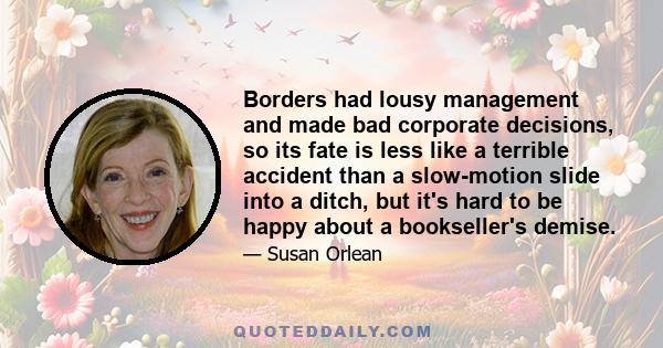 Borders had lousy management and made bad corporate decisions, so its fate is less like a terrible accident than a slow-motion slide into a ditch, but it's hard to be happy about a bookseller's demise.