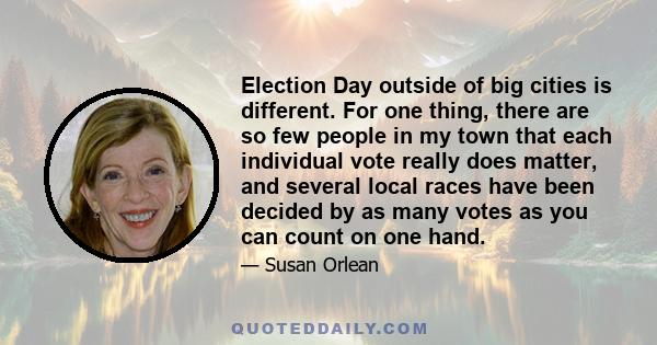 Election Day outside of big cities is different. For one thing, there are so few people in my town that each individual vote really does matter, and several local races have been decided by as many votes as you can