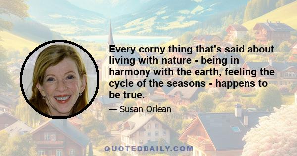 Every corny thing that's said about living with nature - being in harmony with the earth, feeling the cycle of the seasons - happens to be true.