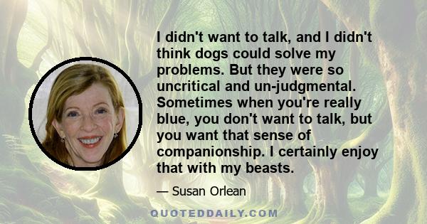 I didn't want to talk, and I didn't think dogs could solve my problems. But they were so uncritical and un-judgmental. Sometimes when you're really blue, you don't want to talk, but you want that sense of companionship. 