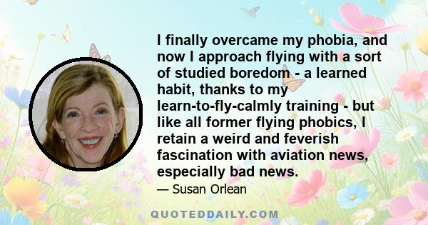 I finally overcame my phobia, and now I approach flying with a sort of studied boredom - a learned habit, thanks to my learn-to-fly-calmly training - but like all former flying phobics, I retain a weird and feverish