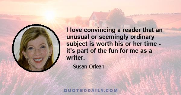 I love convincing a reader that an unusual or seemingly ordinary subject is worth his or her time - it's part of the fun for me as a writer.