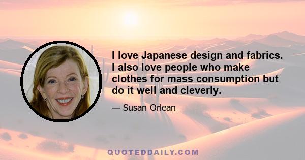 I love Japanese design and fabrics. I also love people who make clothes for mass consumption but do it well and cleverly.