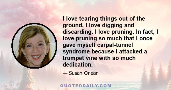 I love tearing things out of the ground. I love digging and discarding. I love pruning. In fact, I love pruning so much that I once gave myself carpal-tunnel syndrome because I attacked a trumpet vine with so much