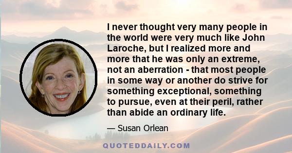 I never thought very many people in the world were very much like John Laroche, but I realized more and more that he was only an extreme, not an aberration - that most people in some way or another do strive for