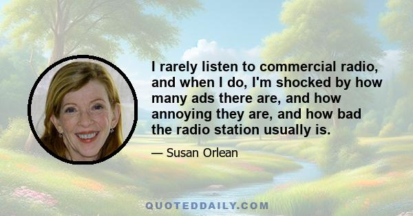 I rarely listen to commercial radio, and when I do, I'm shocked by how many ads there are, and how annoying they are, and how bad the radio station usually is.