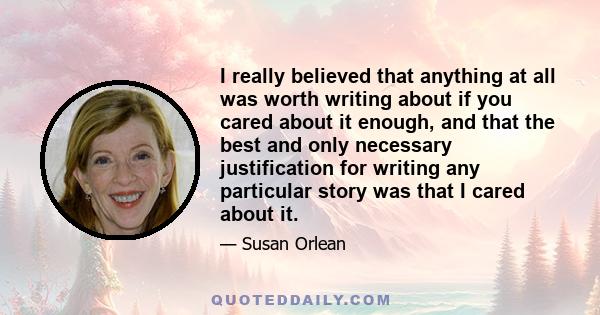 I really believed that anything at all was worth writing about if you cared about it enough, and that the best and only necessary justification for writing any particular story was that I cared about it.