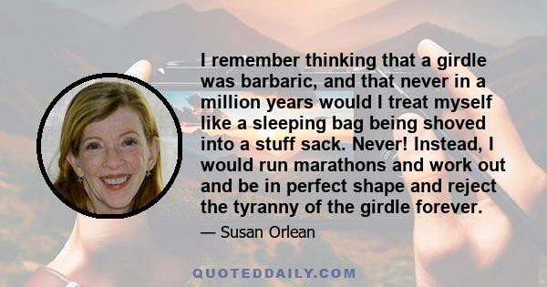 I remember thinking that a girdle was barbaric, and that never in a million years would I treat myself like a sleeping bag being shoved into a stuff sack. Never! Instead, I would run marathons and work out and be in