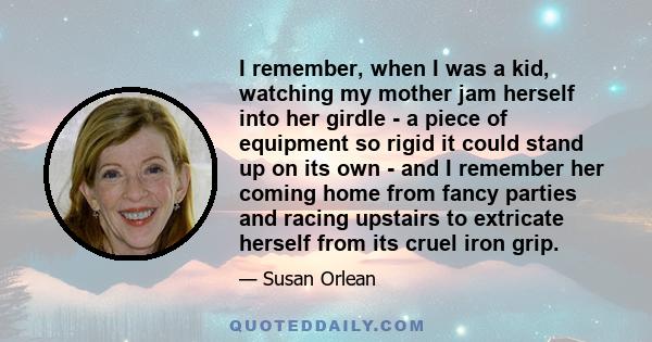 I remember, when I was a kid, watching my mother jam herself into her girdle - a piece of equipment so rigid it could stand up on its own - and I remember her coming home from fancy parties and racing upstairs to