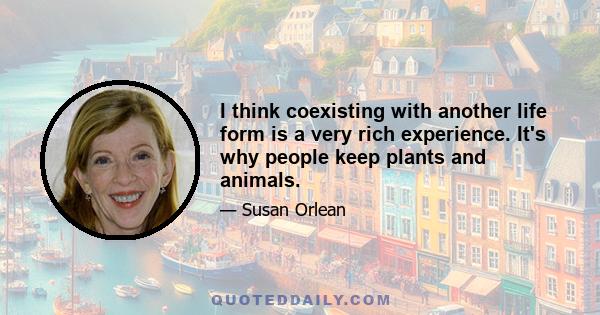 I think coexisting with another life form is a very rich experience. It's why people keep plants and animals.