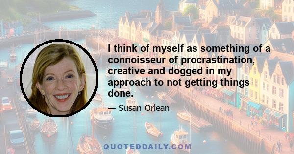 I think of myself as something of a connoisseur of procrastination, creative and dogged in my approach to not getting things done.