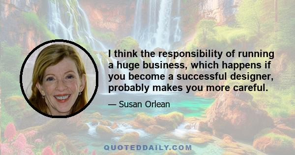 I think the responsibility of running a huge business, which happens if you become a successful designer, probably makes you more careful.