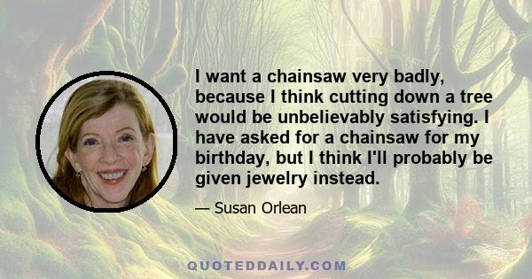 I want a chainsaw very badly, because I think cutting down a tree would be unbelievably satisfying. I have asked for a chainsaw for my birthday, but I think I'll probably be given jewelry instead.