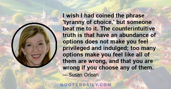 I wish I had coined the phrase 'tyranny of choice,' but someone beat me to it. The counterintuitive truth is that have an abundance of options does not make you feel privileged and indulged; too many options make you