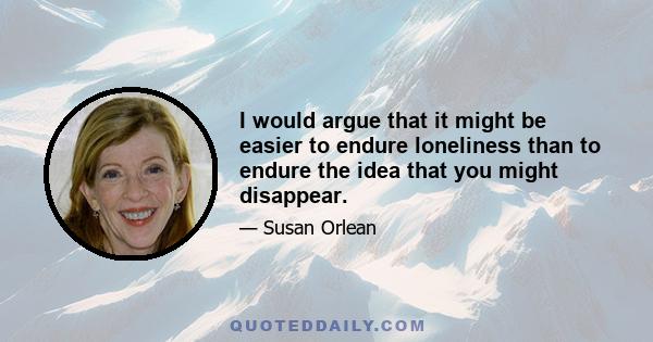 I would argue that it might be easier to endure loneliness than to endure the idea that you might disappear.