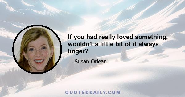 If you had really loved something, wouldn't a little bit of it always linger?