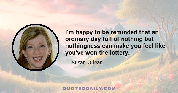 I'm happy to be reminded that an ordinary day full of nothing but nothingness can make you feel like you've won the lottery.