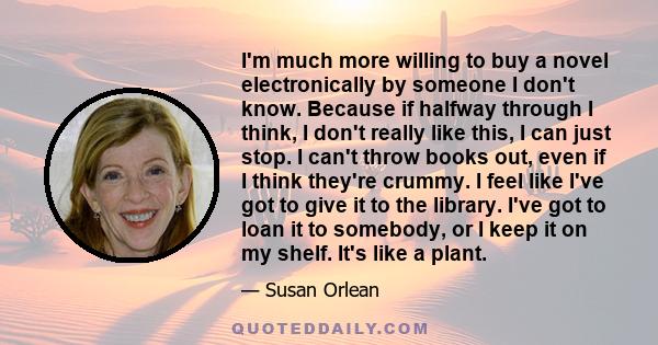 I'm much more willing to buy a novel electronically by someone I don't know. Because if halfway through I think, I don't really like this, I can just stop. I can't throw books out, even if I think they're crummy. I feel 