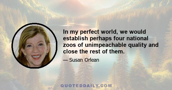 In my perfect world, we would establish perhaps four national zoos of unimpeachable quality and close the rest of them.