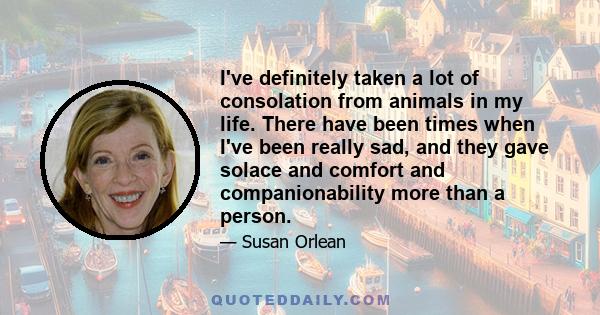 I've definitely taken a lot of consolation from animals in my life. There have been times when I've been really sad, and they gave solace and comfort and companionability more than a person.