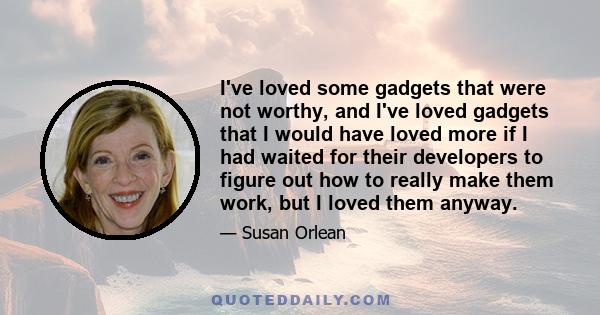 I've loved some gadgets that were not worthy, and I've loved gadgets that I would have loved more if I had waited for their developers to figure out how to really make them work, but I loved them anyway.