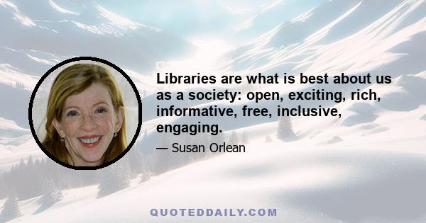 Libraries are what is best about us as a society: open, exciting, rich, informative, free, inclusive, engaging.