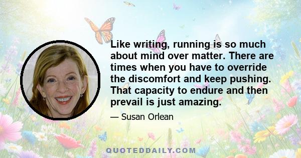 Like writing, running is so much about mind over matter. There are times when you have to override the discomfort and keep pushing. That capacity to endure and then prevail is just amazing.