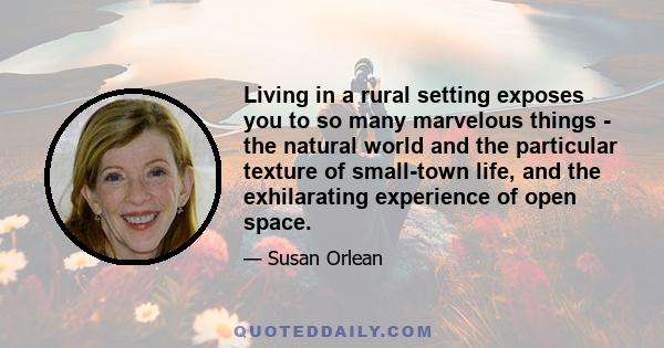 Living in a rural setting exposes you to so many marvelous things - the natural world and the particular texture of small-town life, and the exhilarating experience of open space.