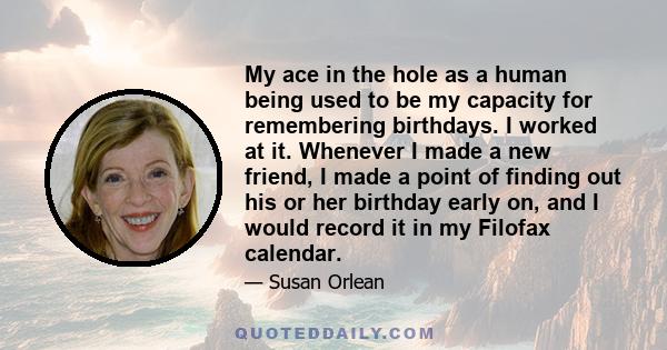 My ace in the hole as a human being used to be my capacity for remembering birthdays. I worked at it. Whenever I made a new friend, I made a point of finding out his or her birthday early on, and I would record it in my 