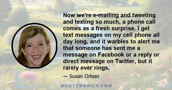 Now we're e-mailing and tweeting and texting so much, a phone call comes as a fresh surprise. I get text messages on my cell phone all day long, and it warbles to alert me that someone has sent me a message on Facebook