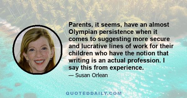 Parents, it seems, have an almost Olympian persistence when it comes to suggesting more secure and lucrative lines of work for their children who have the notion that writing is an actual profession. I say this from