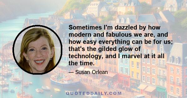 Sometimes I'm dazzled by how modern and fabulous we are, and how easy everything can be for us; that's the gilded glow of technology, and I marvel at it all the time.