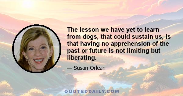 The lesson we have yet to learn from dogs, that could sustain us, is that having no apprehension of the past or future is not limiting but liberating.