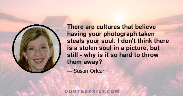 There are cultures that believe having your photograph taken steals your soul. I don't think there is a stolen soul in a picture, but still - why is it so hard to throw them away?