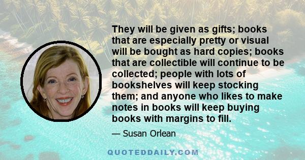 They will be given as gifts; books that are especially pretty or visual will be bought as hard copies; books that are collectible will continue to be collected; people with lots of bookshelves will keep stocking them;