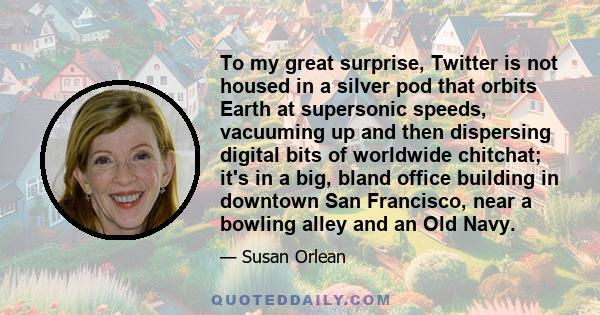 To my great surprise, Twitter is not housed in a silver pod that orbits Earth at supersonic speeds, vacuuming up and then dispersing digital bits of worldwide chitchat; it's in a big, bland office building in downtown